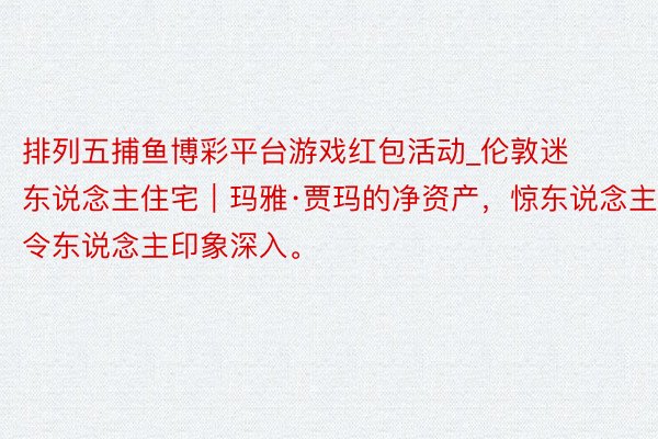 排列五捕鱼博彩平台游戏红包活动_伦敦迷东说念主住宅｜玛雅·贾玛的净资产，惊东说念主令东说念主印象深入。