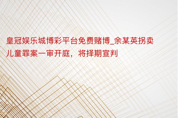 皇冠娱乐城博彩平台免费赌博_余某英拐卖儿童罪案一审开庭，将择期宣判