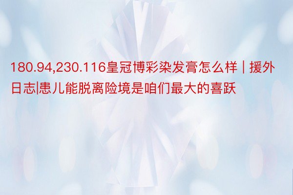 180.94，230.116皇冠博彩染发膏怎么样 | 援外日志|患儿能脱离险境是咱们最大的喜跃