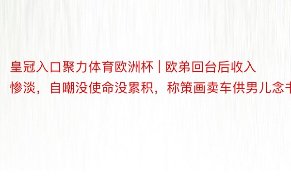 皇冠入口聚力体育欧洲杯 | 欧弟回台后收入惨淡，自嘲没使命没累积，称策画卖车供男儿念书