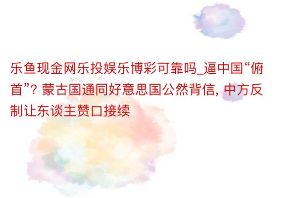 乐鱼现金网乐投娱乐博彩可靠吗_逼中国“俯首”? 蒙古国通同好意思国公然背信, 中方反制让东谈主赞口接续