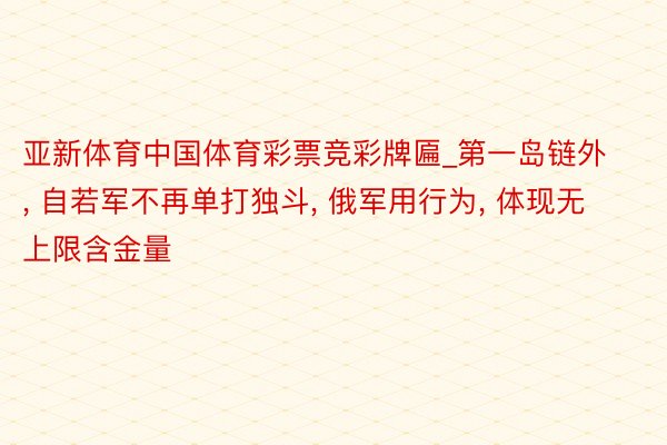 亚新体育中国体育彩票竞彩牌匾_第一岛链外, 自若军不再单打独斗, 俄军用行为, 体现无上限含金量