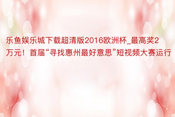 乐鱼娱乐城下载超清版2016欧洲杯_最高奖2万元！首届“寻找惠州最好意思”短视频大赛运行