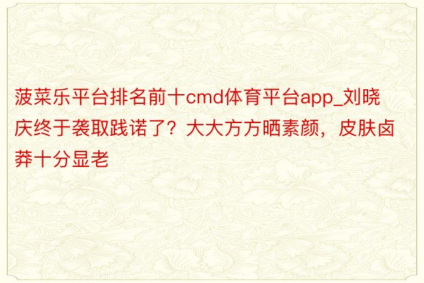 菠菜乐平台排名前十cmd体育平台app_刘晓庆终于袭取践诺了？大大方方晒素颜，皮肤卤莽十分显老