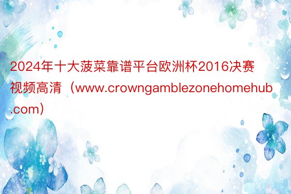 2024年十大菠菜靠谱平台欧洲杯2016决赛视频高清（www.crowngamblezonehomehub.com）