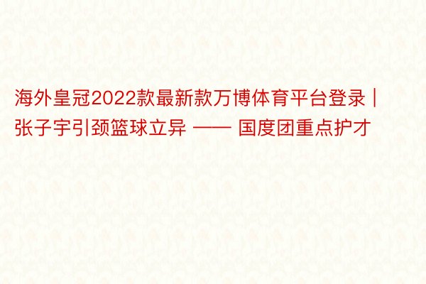 海外皇冠2022款最新款万博体育平台登录 | 张子宇引颈篮球立异 —— 国度团重点护才