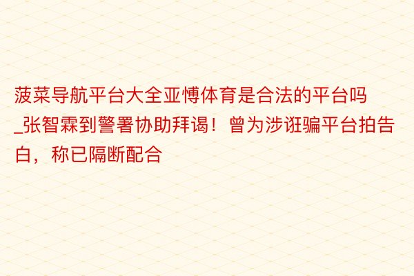 菠菜导航平台大全亚愽体育是合法的平台吗_张智霖到警署协助拜谒！曾为涉诳骗平台拍告白，称已隔断配合