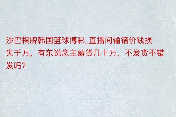 沙巴棋牌韩国篮球博彩_直播间输错价钱损失千万，有东说念主薅货几十万，不发货不错发吗？