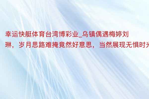 幸运快艇体育台湾博彩业_乌镇偶遇梅婷刘琳，岁月思路难掩竟然好意思，当然展现无惧时光