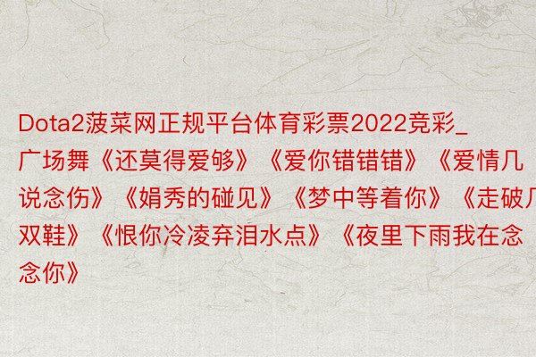 Dota2菠菜网正规平台体育彩票2022竞彩_广场舞《还莫得爱够》《爱你错错错》《爱情几说念伤》《娟秀的碰见》《梦中等着你》《走破几双鞋》《恨你冷凌弃泪水点》《夜里下雨我在念念你》