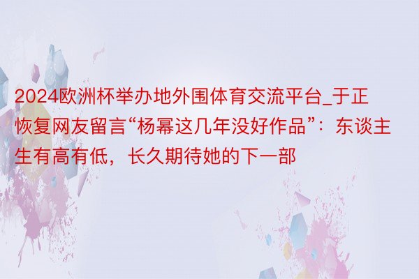 2024欧洲杯举办地外围体育交流平台_于正恢复网友留言“杨幂这几年没好作品”：东谈主生有高有低，长久期待她的下一部