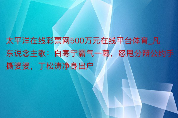 太平洋在线彩票网500万元在线平台体育_凡东说念主歌：白寒宁霸气一幕，怒甩分辩公约手撕婆婆，丁松涛净身出户