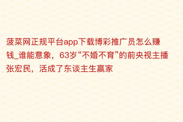 菠菜网正规平台app下载博彩推广员怎么赚钱_谁能意象，63岁“不婚不育”的前央视主播张宏民，活成了东谈主生赢家