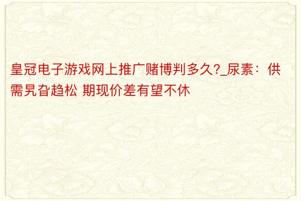 皇冠电子游戏网上推广赌博判多久?_尿素：供需旯旮趋松 期现价差有望不休