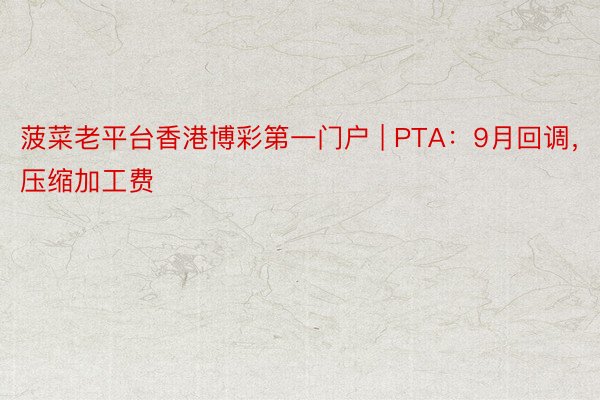 菠菜老平台香港博彩第一门户 | PTA：9月回调，压缩加工费