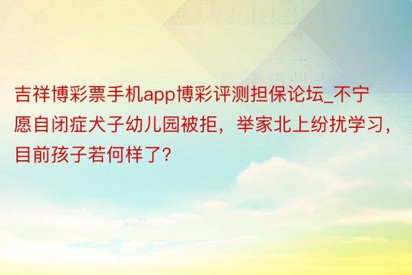 吉祥博彩票手机app博彩评测担保论坛_不宁愿自闭症犬子幼儿园被拒，举家北上纷扰学习，目前孩子若何样了？