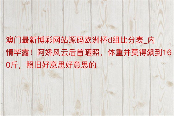 澳门最新博彩网站源码欧洲杯d组比分表_内情毕露！阿娇风云后首晒照，体重并莫得飙到160斤，照旧好意思好意思的