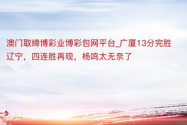 澳门取缔博彩业博彩包网平台_广厦13分完胜辽宁，四连胜再现，杨鸣太无奈了