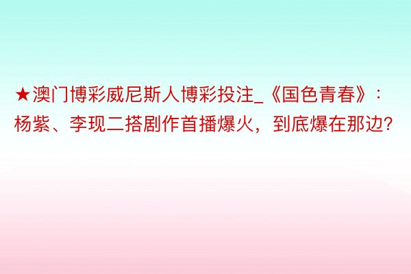 ★澳门博彩威尼斯人博彩投注_《国色青春》：杨紫、李现二搭剧作首播爆火，到底爆在那边？