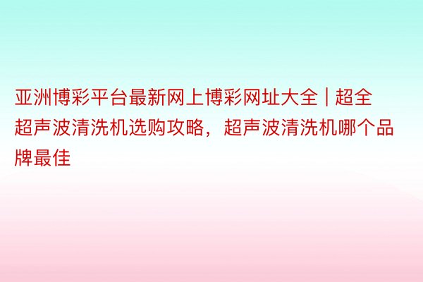 亚洲博彩平台最新网上博彩网址大全 | 超全超声波清洗机选购攻略，超声波清洗机哪个品牌最佳