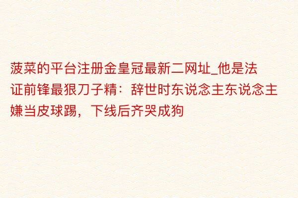 菠菜的平台注册金皇冠最新二网址_他是法证前锋最狠刀子精:辞世时东说念主东说念主嫌当皮球踢,下线后齐哭成狗